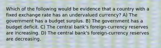 Which of the following would be evidence that a country with a fixed exchange rate has an undervalued currency? A) The government has a budget surplus. B) The government has a budget deficit. C) The central bank's foreign-currency reserves are increasing. D) The central bank's foreign-currency reserves are decreasing.