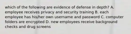 which of the following are evidence of defense in depth? A. employee receives privacy and security training B. each employee has his/her own username and password C. computer folders are encrypted D. new employees receive background checks and drug screens