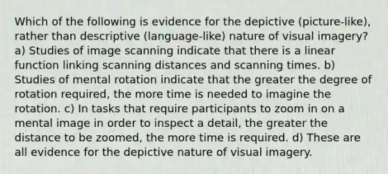 Which of the following is evidence for the depictive (picture-like), rather than descriptive (language-like) nature of visual imagery? a) Studies of image scanning indicate that there is a linear function linking scanning distances and scanning times. b) Studies of mental rotation indicate that the greater the degree of rotation required, the more time is needed to imagine the rotation. c) In tasks that require participants to zoom in on a mental image in order to inspect a detail, the greater the distance to be zoomed, the more time is required. d) These are all evidence for the depictive nature of visual imagery.