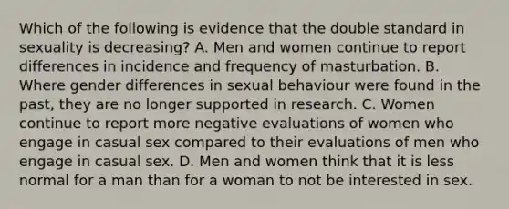 Which of the following is evidence that the double standard in sexuality is decreasing? A. Men and women continue to report differences in incidence and frequency of masturbation. B. Where gender differences in sexual behaviour were found in the past, they are no longer supported in research. C. Women continue to report more negative evaluations of women who engage in casual sex compared to their evaluations of men who engage in casual sex. D. Men and women think that it is less normal for a man than for a woman to not be interested in sex.