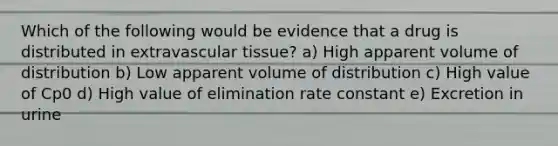 Which of the following would be evidence that a drug is distributed in extravascular tissue? a) High apparent volume of distribution b) Low apparent volume of distribution c) High value of Cp0 d) High value of elimination rate constant e) Excretion in urine