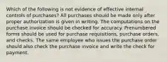 Which of the following is not evidence of effective internal controls of purchases? All purchases should be made only after proper authorization is given in writing. The computations on the purchase invoice should be checked for accuracy. Prenumbered forms should be used for purchase requisitions, purchase orders, and checks. The same employee who issues the purchase order should also check the purchase invoice and write the check for payment.