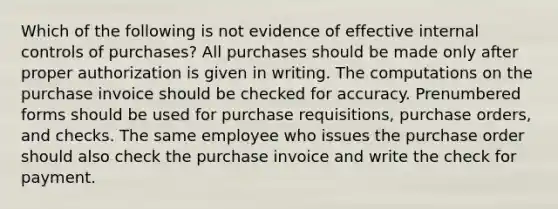 Which of the following is not evidence of effective <a href='https://www.questionai.com/knowledge/kjj42owoAP-internal-control' class='anchor-knowledge'>internal control</a>s of purchases? All purchases should be made only after proper authorization is given in writing. The computations on the purchase invoice should be checked for accuracy. Prenumbered forms should be used for purchase requisitions, purchase orders, and checks. The same employee who issues the purchase order should also check the purchase invoice and write the check for payment.