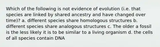 Which of the following is not evidence of evolution (i.e. that species are linked by shared ancestry and have changed over time)? a. different species share homologous structures b. different species share analogous structures c. The older a fossil is the less likely it is to be similar to a living organism d. the cells of all species contain DNA