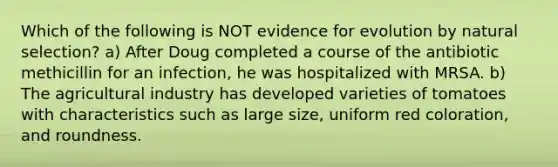 Which of the following is NOT <a href='https://www.questionai.com/knowledge/kl4L0eHhUT-evidence-for-evolution' class='anchor-knowledge'>evidence for evolution</a> by natural selection? a) After Doug completed a course of the antibiotic methicillin for an infection, he was hospitalized with MRSA. b) The agricultural industry has developed varieties of tomatoes with characteristics such as large size, uniform red coloration, and roundness.