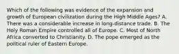 Which of the following was evidence of the expansion and growth of European civilization during the High Middle Ages? A. There was a considerable increase in long-distance trade. B. The Holy Roman Empire controlled all of Europe. C. Most of North Africa converted to Christianity. D. The pope emerged as the political ruler of Eastern Europe.