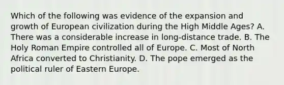 Which of the following was evidence of the expansion and growth of European civilization during the High Middle Ages? A. There was a considerable increase in long-distance trade. B. The Holy Roman Empire controlled all of Europe. C. Most of North Africa converted to Christianity. D. The pope emerged as the political ruler of Eastern Europe.