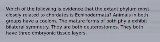 Which of the following is evidence that the extant phylum most closely related to chordates is Echinodermata? Animals in both groups have a coelom. The mature forms of both phyla exhibit bilateral symmetry. They are both deuterostomes. They both have three embryonic tissue layers.