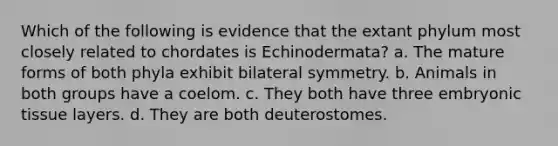 Which of the following is evidence that the extant phylum most closely related to chordates is Echinodermata? a. The mature forms of both phyla exhibit bilateral symmetry. b. Animals in both groups have a coelom. c. They both have three embryonic tissue layers. d. They are both deuterostomes.