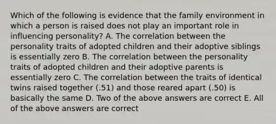 Which of the following is evidence that the family environment in which a person is raised does not play an important role in influencing personality? A. The correlation between the personality traits of adopted children and their adoptive siblings is essentially zero B. The correlation between the personality traits of adopted children and their adoptive parents is essentially zero C. The correlation between the traits of identical twins raised together (.51) and those reared apart (.50) is basically the same D. Two of the above answers are correct E. All of the above answers are correct