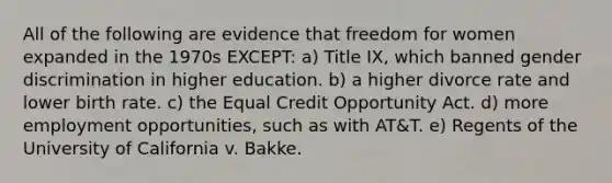 All of the following are evidence that freedom for women expanded in the 1970s EXCEPT: a) Title IX, which banned gender discrimination in higher education. b) a higher divorce rate and lower birth rate. c) the Equal Credit Opportunity Act. d) more employment opportunities, such as with AT&T. e) Regents of the University of California v. Bakke.