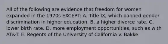 All of the following are evidence that freedom for women expanded in the 1970s EXCEPT: A. Title IX, which banned gender discrimination in higher education. B. a higher divorce rate. C. lower birth rate. D. more employment opportunities, such as with AT&T. E. Regents of the University of California v. Bakke.