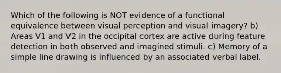 Which of the following is NOT evidence of a functional equivalence between visual perception and visual imagery? b) Areas V1 and V2 in the occipital cortex are active during feature detection in both observed and imagined stimuli. c) Memory of a simple line drawing is influenced by an associated verbal label.