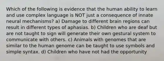 Which of the following is evidence that the human ability to learn and use complex language is NOT just a consequence of innate neural mechanisms? a) Damage to different brain regions can result in different types of aphasias. b) Children who are deaf but are not taught to sign will generate their own gestural system to communicate with others. c) Animals with genomes that are similar to the human genome can be taught to use symbols and simple syntax. d) Children who have not had the opportunity