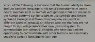 which of the following is evidence that the human ability to learn and use complex language is not just a consequence of innate neural mechanisms? a) animals with genomes that are similar to the human genome can be taught to use symbols and simple syntax b) damage to different brain regions can result in different types of aphasias c) children who are deaf but are not taught to sign will generate their own gestural system to communicate with others d) children who have not had the opportunity to communicate with other humans are essentially unable to adopt a language in later age