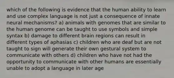 which of the following is evidence that the human ability to learn and use complex language is not just a consequence of innate neural mechanisms? a) animals with genomes that are similar to the human genome can be taught to use symbols and simple syntax b) damage to different brain regions can result in different types of aphasias c) children who are deaf but are not taught to sign will generate their own gestural system to communicate with others d) children who have not had the opportunity to communicate with other humans are essentially unable to adopt a language in later age