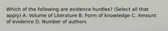 Which of the following are evidence hurdles? (Select all that apply) A: Volume of Literature B. Form of knowledge C. Amount of evidence D. Number of authors