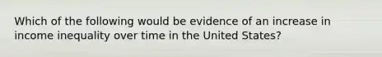 Which of the following would be evidence of an increase in income inequality over time in the United States?