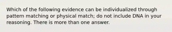 Which of the following evidence can be individualized through pattern matching or physical match; do not include DNA in your reasoning. There is more than one answer.