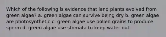 Which of the following is evidence that land plants evolved from green algae? a. green algae can survive being dry b. green algae are photosynthetic c. green algae use pollen grains to produce sperm d. green algae use stomata to keep water out