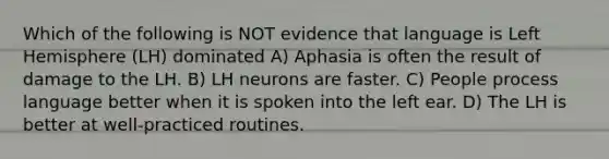 Which of the following is NOT evidence that language is Left Hemisphere (LH) dominated A) Aphasia is often the result of damage to the LH. B) LH neurons are faster. C) People process language better when it is spoken into the left ear. D) The LH is better at well-practiced routines.