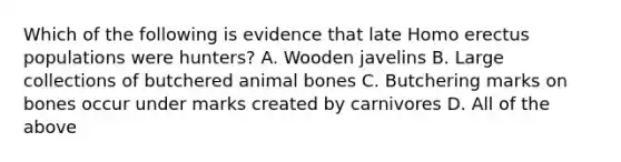 Which of the following is evidence that late Homo erectus populations were hunters? A. Wooden javelins B. Large collections of butchered animal bones C. Butchering marks on bones occur under marks created by carnivores D. All of the above