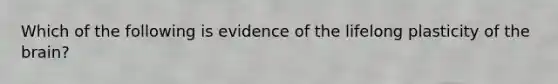 Which of the following is evidence of the lifelong plasticity of the brain?