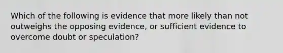 Which of the following is evidence that more likely than not outweighs the opposing evidence, or sufficient evidence to overcome doubt or speculation?