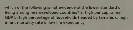 which of the following is not evidence of the lower standard of living among less-developed countries? a. high per capita real GDP b. high percentage of households headed by females c. high infant mortality rate d. low life expectancy