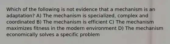 Which of the following is not evidence that a mechanism is an adaptation? A) The mechanism is specialized, complex and coordinated B) The mechanism is efficient C) The mechanism maximizes fitness in the modern environment D) The mechanism economically solves a specific problem