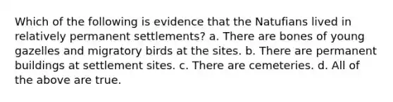 Which of the following is evidence that the Natufians lived in relatively permanent settlements? a. There are bones of young gazelles and migratory birds at the sites. b. There are permanent buildings at settlement sites. c. There are cemeteries. d. All of the above are true.