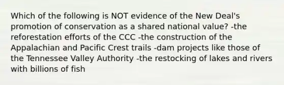 Which of the following is NOT evidence of the New Deal's promotion of conservation as a shared national value? -the reforestation efforts of the CCC -the construction of the Appalachian and Pacific Crest trails -dam projects like those of the Tennessee Valley Authority -the restocking of lakes and rivers with billions of fish