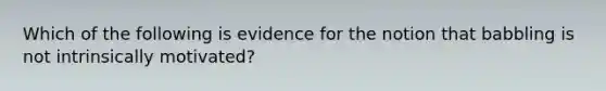 Which of the following is evidence for the notion that babbling is not intrinsically motivated?