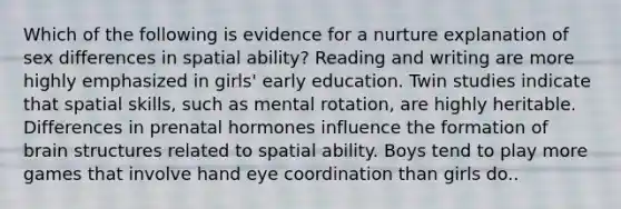 Which of the following is evidence for a nurture explanation of sex differences in spatial ability? Reading and writing are more highly emphasized in girls' early education. Twin studies indicate that spatial skills, such as mental rotation, are highly heritable. Differences in prenatal hormones influence the formation of brain structures related to spatial ability. Boys tend to play more games that involve hand eye coordination than girls do..