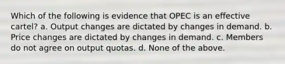 Which of the following is evidence that OPEC is an effective cartel? a. Output changes are dictated by changes in demand. b. Price changes are dictated by changes in demand. c. Members do not agree on output quotas. d. None of the above.