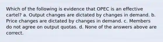 Which of the following is evidence that OPEC is an effective cartel? a. Output changes are dictated by changes in demand. b. Price changes are dictated by changes in demand. c. Members do not agree on output quotas. d. None of the answers above are correct.