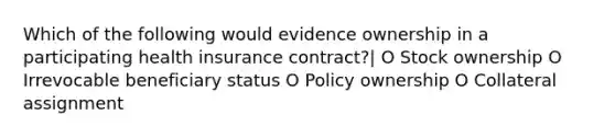 Which of the following would evidence ownership in a participating health insurance contract?| O Stock ownership O Irrevocable beneficiary status O Policy ownership O Collateral assignment