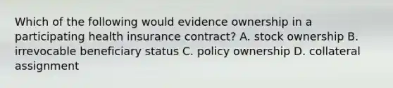 Which of the following would evidence ownership in a participating health insurance contract? A. stock ownership B. irrevocable beneficiary status C. policy ownership D. collateral assignment