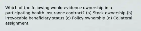 Which of the following would evidence ownership in a participating health insurance contract? (a) Stock ownership (b) Irrevocable beneficiary status (c) Policy ownership (d) Collateral assignment