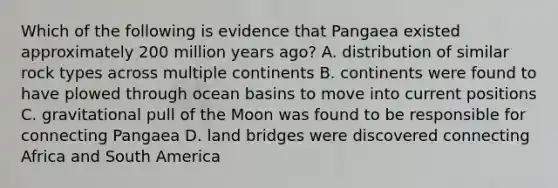 Which of the following is evidence that Pangaea existed approximately 200 million years ago? A. distribution of similar rock types across multiple continents B. continents were found to have plowed through ocean basins to move into current positions C. gravitational pull of the Moon was found to be responsible for connecting Pangaea D. land bridges were discovered connecting Africa and South America