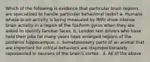 Which of the following is evidence that particular brain regions are specialized to handle particular behavioral tasks? a. Humans whose brain activity is being measured by fMRI show intense brain activity in a region of the fusiform gyrus when they are asked to identify familiar faces. b. London taxi drivers who have held their jobs for many years have enlarged regions of the posterior hippocampus. c. Somatosensory parts of an animal that are important for critical behaviors are disproportionately represented in neurons of the brain's cortex . d. All of the above