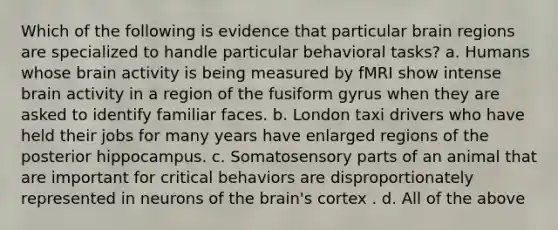 Which of the following is evidence that particular brain regions are specialized to handle particular behavioral tasks? a. Humans whose brain activity is being measured by fMRI show intense brain activity in a region of the fusiform gyrus when they are asked to identify familiar faces. b. London taxi drivers who have held their jobs for many years have enlarged regions of the posterior hippocampus. c. Somatosensory parts of an animal that are important for critical behaviors are disproportionately represented in neurons of the brain's cortex . d. All of the above