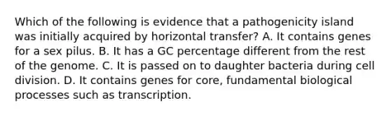 Which of the following is evidence that a pathogenicity island was initially acquired by horizontal transfer? A. It contains genes for a sex pilus. B. It has a GC percentage different from the rest of the genome. C. It is passed on to daughter bacteria during cell division. D. It contains genes for core, fundamental biological processes such as transcription.