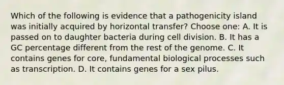 Which of the following is evidence that a pathogenicity island was initially acquired by horizontal transfer? Choose one: A. It is passed on to daughter bacteria during <a href='https://www.questionai.com/knowledge/kjHVAH8Me4-cell-division' class='anchor-knowledge'>cell division</a>. B. It has a GC percentage different from the rest of the genome. C. It contains genes for core, fundamental biological processes such as transcription. D. It contains genes for a sex pilus.