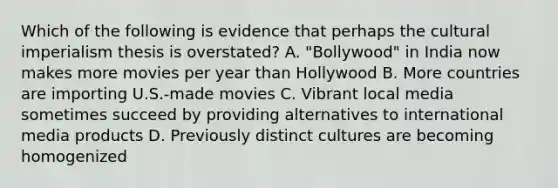 Which of the following is evidence that perhaps the cultural imperialism thesis is overstated? A. "Bollywood" in India now makes more movies per year than Hollywood B. More countries are importing U.S.-made movies C. Vibrant local media sometimes succeed by providing alternatives to international media products D. Previously distinct cultures are becoming homogenized