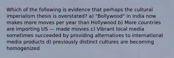 Which of the following is evidence that perhaps the cultural imperialism thesis is overstated? a) "Bollywood" in India now makes more moves per year than Hollywood b) More countries are importing US — made movies c) Vibrant local media sometimes succeeded by providing alternatives to international media products d) previously distinct cultures are becoming homogenized