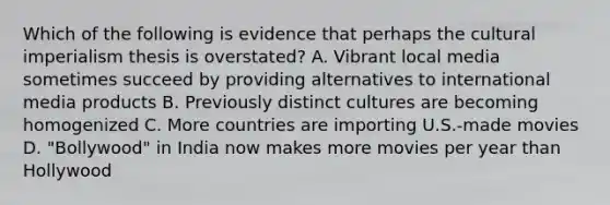 Which of the following is evidence that perhaps the cultural imperialism thesis is overstated? A. Vibrant local media sometimes succeed by providing alternatives to international media products B. Previously distinct cultures are becoming homogenized C. More countries are importing U.S.-made movies D. "Bollywood" in India now makes more movies per year than Hollywood