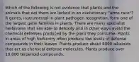 Which of the following is not evidence that plants and the animals that eat them are locked in an evolutionary "arms race"? R genes, instrumental in plant pathogen recognition, form one of the largest gene families in plants. There are many specialist herbivores that are able to detoxify and in other ways avoid the chemical defenses produced by the plant they consume. Plants in areas of high herbivory often produce low levels of defense compounds in their leaves. Plants produce about 6000 alkaloids that act as chemical defense molecules. Plants produce over 10,000 terpenoid compounds.