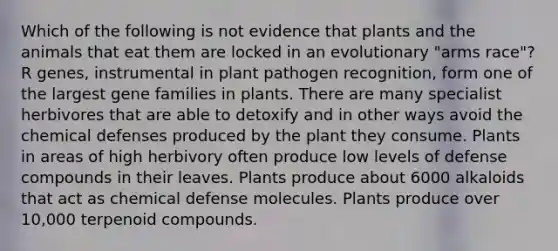 Which of the following is not evidence that plants and the animals that eat them are locked in an evolutionary "arms race"? R genes, instrumental in plant pathogen recognition, form one of the largest gene families in plants. There are many specialist herbivores that are able to detoxify and in other ways avoid the chemical defenses produced by the plant they consume. Plants in areas of high herbivory often produce low levels of defense compounds in their leaves. Plants produce about 6000 alkaloids that act as chemical defense molecules. Plants produce over 10,000 terpenoid compounds.