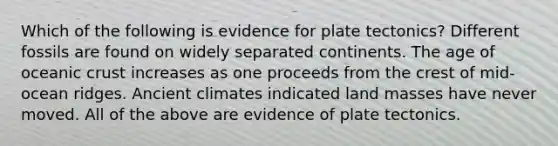 Which of the following is evidence for plate tectonics? Different fossils are found on widely separated continents. The age of <a href='https://www.questionai.com/knowledge/kPVS0KdHos-oceanic-crust' class='anchor-knowledge'>oceanic crust</a> increases as one proceeds from the crest of mid-ocean ridges. Ancient climates indicated land masses have never moved. All of the above are evidence of plate tectonics.